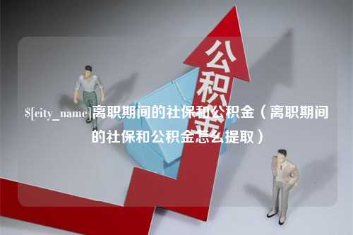 睢县离职期间的社保和公积金（离职期间的社保和公积金怎么提取）